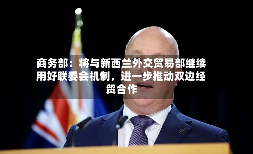 商务部：将与新西兰外交贸易部继续用好联委会机制，进一步推动双边经贸合作-第2张图片