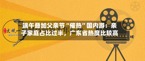 端午叠加父亲节“催热”国内游：亲子家庭占比过半，广东省热度比较高-第2张图片