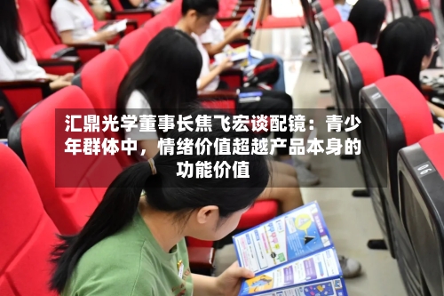 汇鼎光学董事长焦飞宏谈配镜：青少年群体中，情绪价值超越产品本身的功能价值-第2张图片