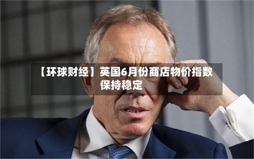 【环球财经】英国6月份商店物价指数保持稳定-第3张图片
