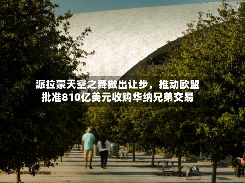 派拉蒙天空之舞做出让步，推动欧盟批准810亿美元收购华纳兄弟交易
