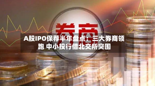 A股IPO保荐半年盘点：三大券商领跑 中小投行借北交所突围