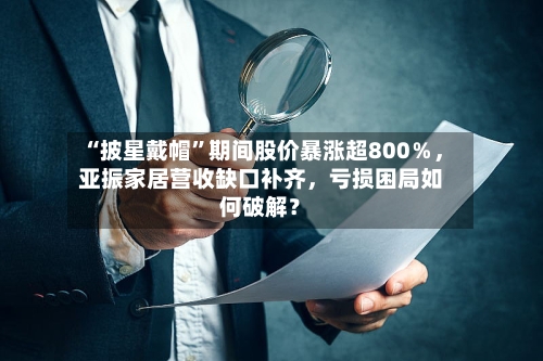 “披星戴帽”期间股价暴涨超800％，亚振家居营收缺口补齐	，亏损困局如何破解？-第2张图片