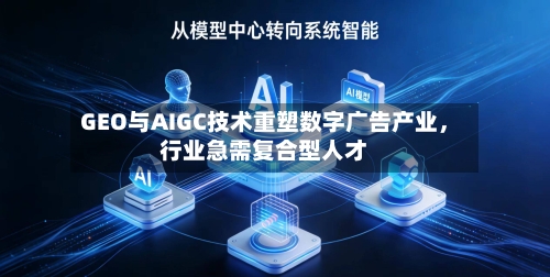 GEO与AIGC技术重塑数字广告产业，行业急需复合型人才-第3张图片