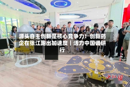 源头自主创新是核心竞争力！创新药企在张江跑出加速度｜活力中国调研行