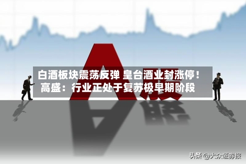 白酒板块震荡反弹 皇台酒业封涨停！高盛：行业正处于复苏极早期阶段-第2张图片