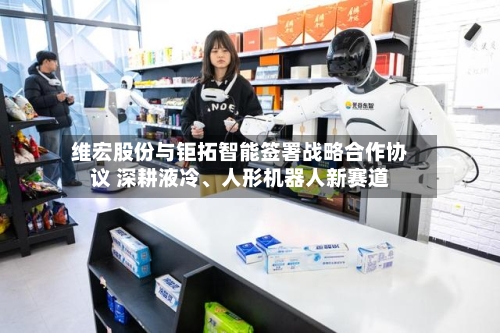 维宏股份与钜拓智能签署战略合作协议 深耕液冷	、人形机器人新赛道-第2张图片