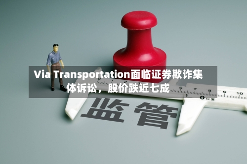 Via Transportation面临证券欺诈集体诉讼，股价跌近七成-第3张图片