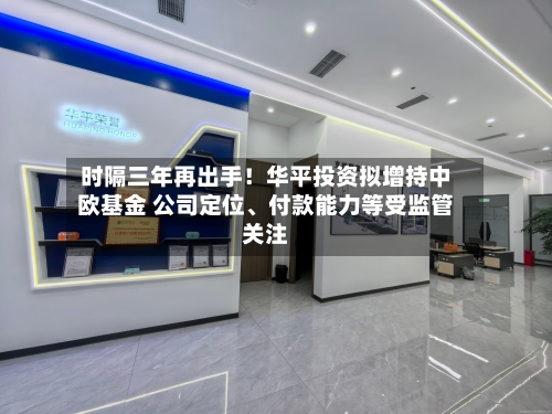 时隔三年再出手！华平投资拟增持中欧基金 公司定位、付款能力等受监管关注-第3张图片