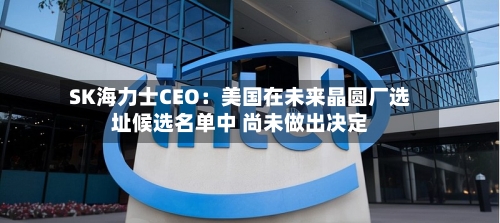 SK海力士CEO：美国在未来晶圆厂选址候选名单中 尚未做出决定-第3张图片