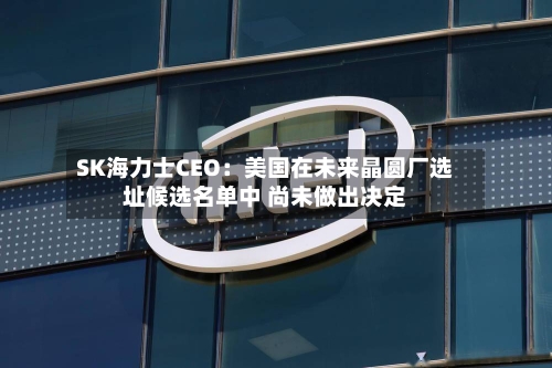 SK海力士CEO：美国在未来晶圆厂选址候选名单中 尚未做出决定-第2张图片
