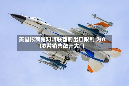 美国拟放宽对阿联酋的出口限制 为AI芯片销售敞开大门