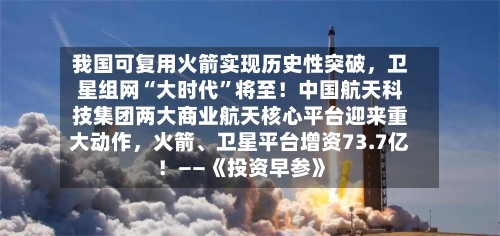 我国可复用火箭实现历史性突破，卫星组网“大时代”将至！中国航天科技集团两大商业航天核心平台迎来重大动作	，火箭	、卫星平台增资73.7亿！——《投资早参》-第2张图片