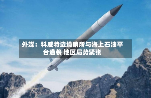 外媒：科威特边境哨所与海上石油平台遭袭 地区局势紧张-第1张图片