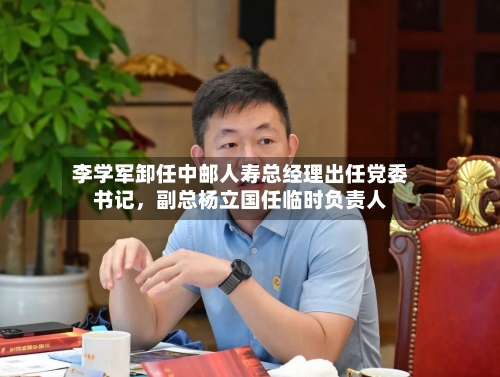 李学军卸任中邮人寿总经理出任党委书记，副总杨立国任临时负责人-第2张图片