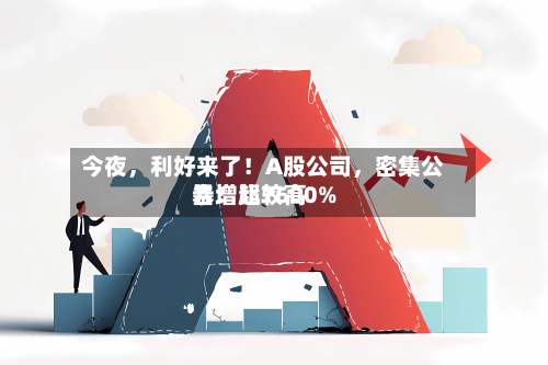 今夜，利好来了！A股公司，密集公告！比较高暴增超7600%