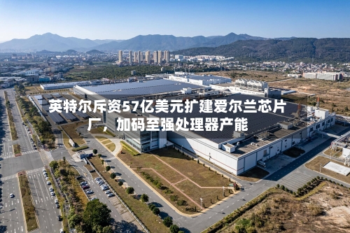 英特尔斥资57亿美元扩建爱尔兰芯片厂,加码至强处理器产能