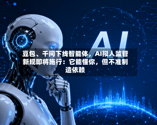 豆包、千问下线智能体	，AI拟人监管新规即将施行：它能懂你，但不准制造依赖-第3张图片