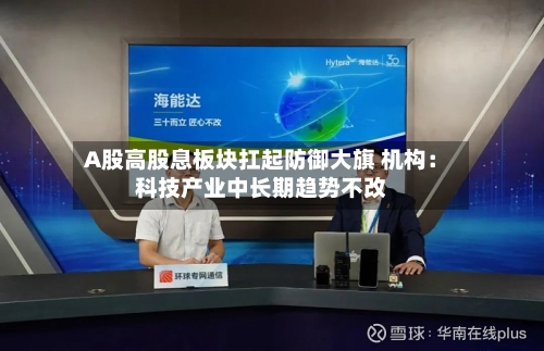A股高股息板块扛起防御大旗 机构：科技产业中长期趋势不改