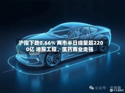 沪指下跌0.66% 两市半日缩量超2200亿 油服工程	、医药商业走强-第2张图片