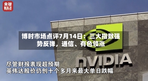 博时市场点评7月14日：三大指数强势反弹，通信、有色领涨-第2张图片