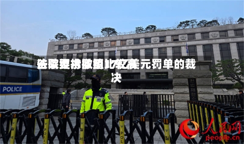 谷歌要求欧盟比较高法院维持撤销17亿美元罚单的裁决