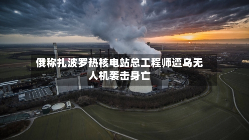 俄称扎波罗热核电站总工程师遭乌无人机袭击身亡