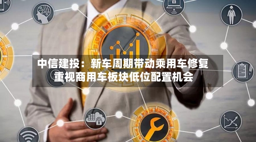 中信建投：新车周期带动乘用车修复 重视商用车板块低位配置机会