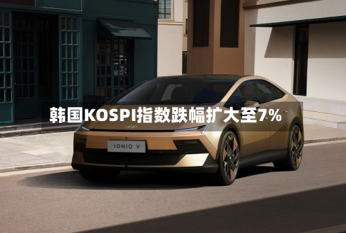 韩国KOSPI指数跌幅扩大至7%