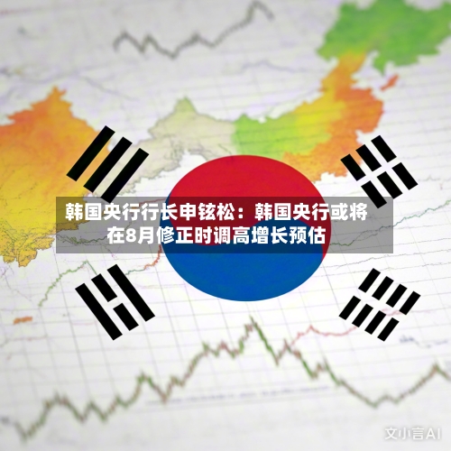 韩国央行行长申铉松：韩国央行或将在8月修正时调高增长预估-第2张图片