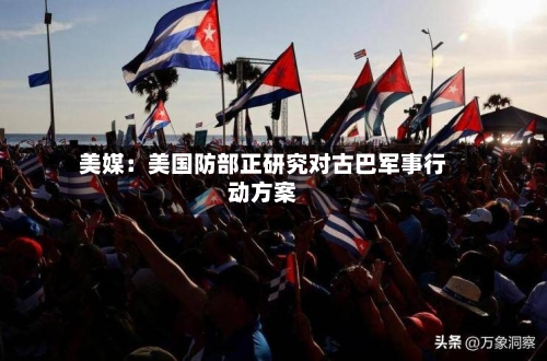 美媒：美国防部正研究对古巴军事行动方案