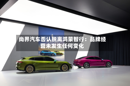 尚界汽车否认脱离鸿蒙智行：品牌经营未发生任何变化