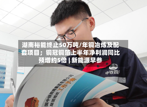 湖南裕能终止50万吨/年铜冶炼及配套项目;铜冠铜箔上半年净利润同比预增约5倍 | 新能源早参