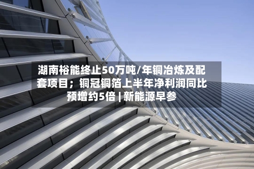 湖南裕能终止50万吨/年铜冶炼及配套项目;铜冠铜箔上半年净利润同比预增约5倍 | 新能源早参-第2张图片