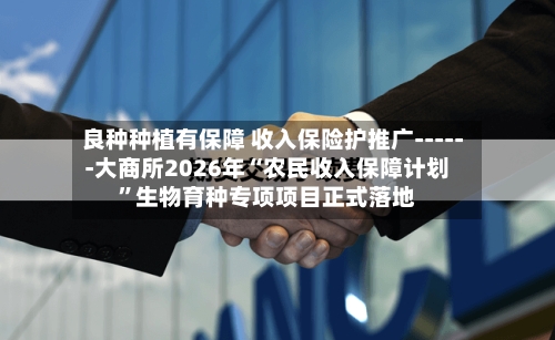 良种种植有保障 收入保险护推广------大商所2026年“农民收入保障计划”生物育种专项项目正式落地-第2张图片