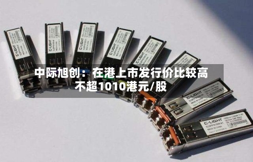 中际旭创：在港上市发行价比较高不超1010港元/股