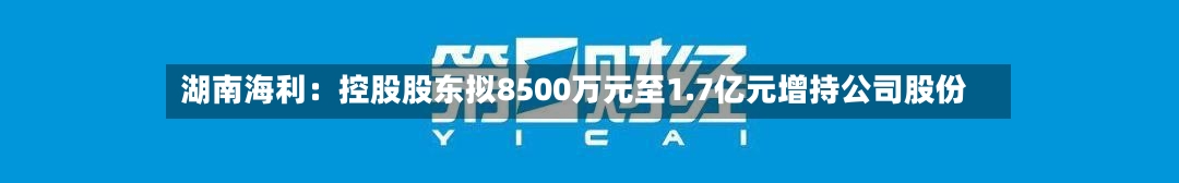 湖南海利：控股股东拟8500万元至1.7亿元增持公司股份-第2张图片