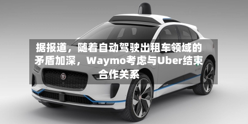 据报道，随着自动驾驶出租车领域的矛盾加深	，Waymo考虑与Uber结束合作关系-第3张图片