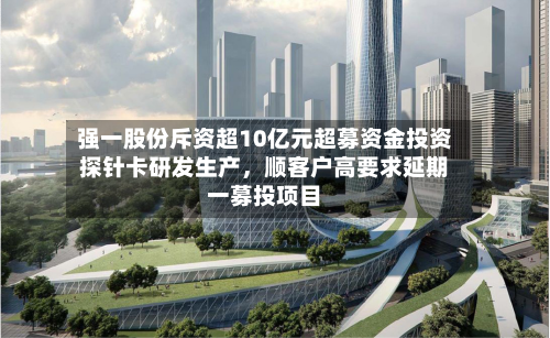 强一股份斥资超10亿元超募资金投资探针卡研发生产，顺客户高要求延期一募投项目-第3张图片