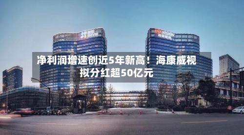 净利润增速创近5年新高！海康威视拟分红超50亿元-第3张图片