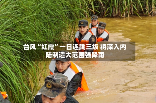 台风“红霞	”一日连跳三级 将深入内陆制造大范围强降雨-第3张图片