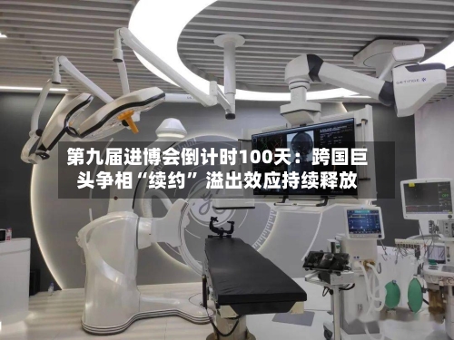 第九届进博会倒计时100天：跨国巨头争相“续约” 溢出效应持续释放-第2张图片