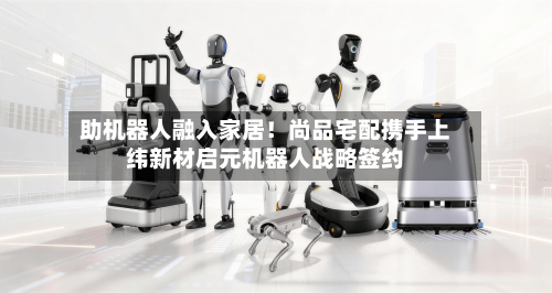 助机器人融入家居！尚品宅配携手上纬新材启元机器人战略签约-第2张图片