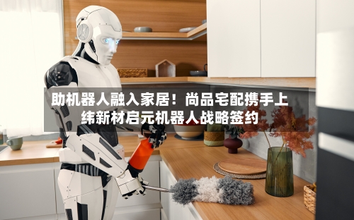 助机器人融入家居！尚品宅配携手上纬新材启元机器人战略签约-第1张图片