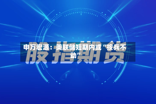 申万宏源：美联储短期内或“按兵不动	”-第2张图片