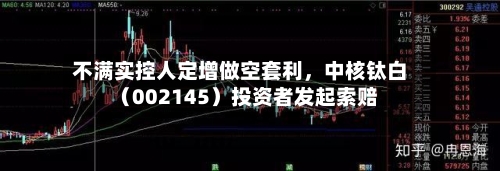 不满实控人定增做空套利，中核钛白（002145）投资者发起索赔-第2张图片