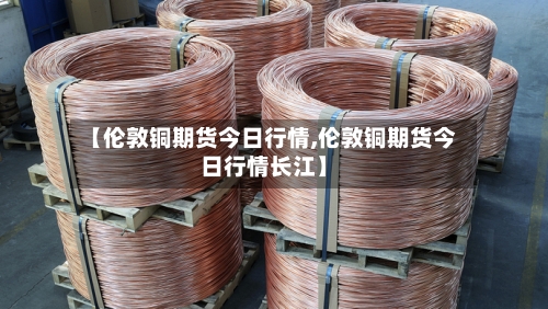 【伦敦铜期货今日行情,伦敦铜期货今日行情长江】-第2张图片