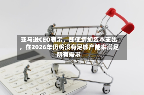 亚马逊CEO表示，即使增加资本支出	，在2026年仍将没有足够产能来满足所有需求-第3张图片