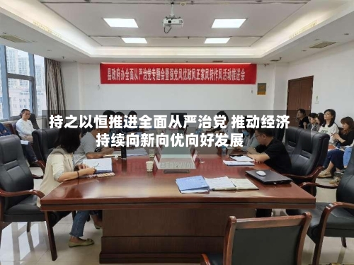 持之以恒推进全面从严治党 推动经济持续向新向优向好发展