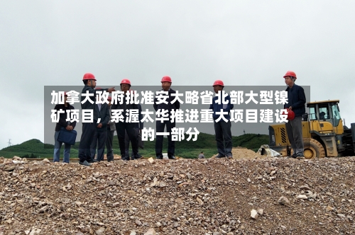 加拿大政府批准安大略省北部大型镍矿项目，系渥太华推进重大项目建设的一部分-第3张图片